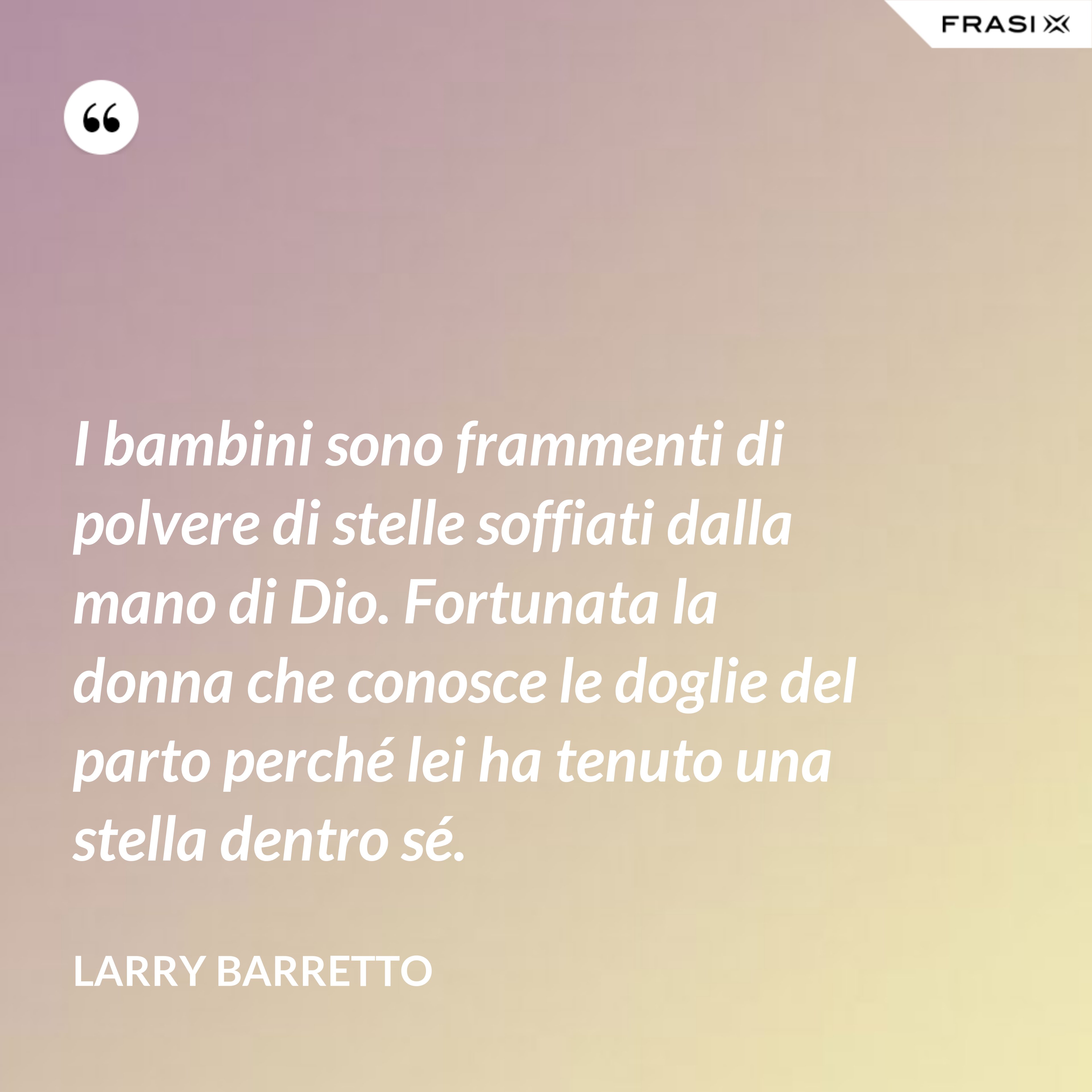 I bambini sono frammenti di polvere di stelle soffiati dalla mano di Dio. Fortunata la donna che conosce le doglie del parto perché lei ha tenuto una stella dentro sé. - Larry Barretto