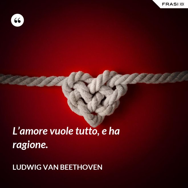 L’amore vuole tutto, e ha ragione. - Ludwig van Beethoven