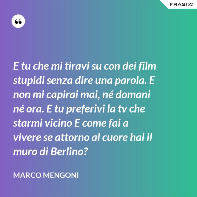 E tu che mi tiravi su con dei film stupidi senza dire una parola. E non mi capirai mai, né domani né ora. E tu preferivi la tv che starmi vicino E come fai a vivere se attorno al cuore hai il muro di Berlino? - Marco Mengoni