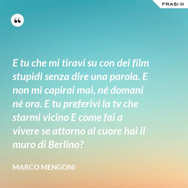 E tu che mi tiravi su con dei film stupidi senza dire una parola. E non mi capirai mai, né domani né ora. E tu preferivi la tv che starmi vicino E come fai a vivere se attorno al cuore hai il muro di Berlino? - Marco Mengoni
