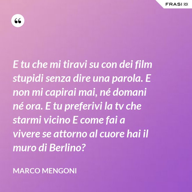 E tu che mi tiravi su con dei film stupidi senza dire una parola. E non mi capirai mai, né domani né ora. E tu preferivi la tv che starmi vicino E come fai a vivere se attorno al cuore hai il muro di Berlino? - Marco Mengoni