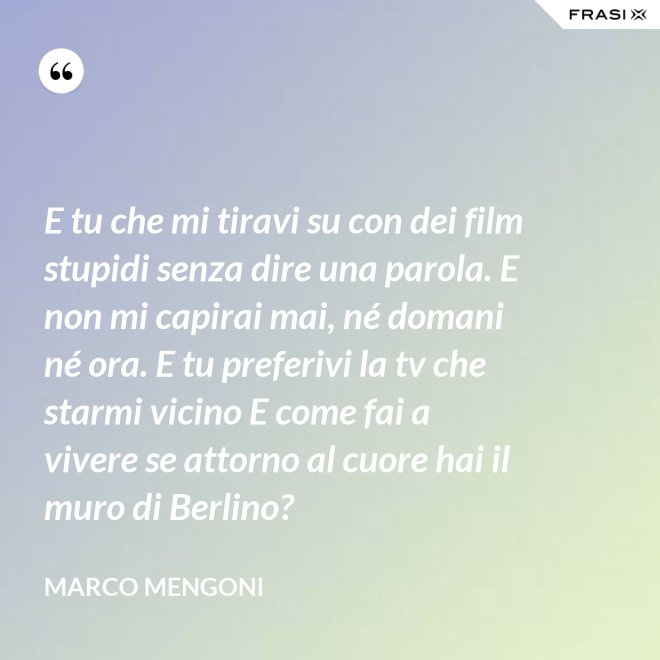 E tu che mi tiravi su con dei film stupidi senza dire una parola. E non mi capirai mai, né domani né ora. E tu preferivi la tv che starmi vicino E come fai a vivere se attorno al cuore hai il muro di Berlino? - Marco Mengoni
