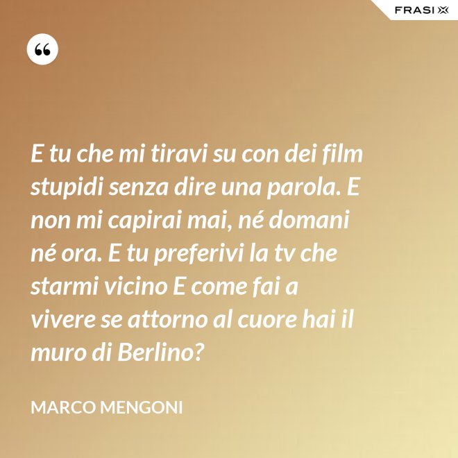 E tu che mi tiravi su con dei film stupidi senza dire una parola. E non mi capirai mai, né domani né ora. E tu preferivi la tv che starmi vicino E come fai a vivere se attorno al cuore hai il muro di Berlino? - Marco Mengoni