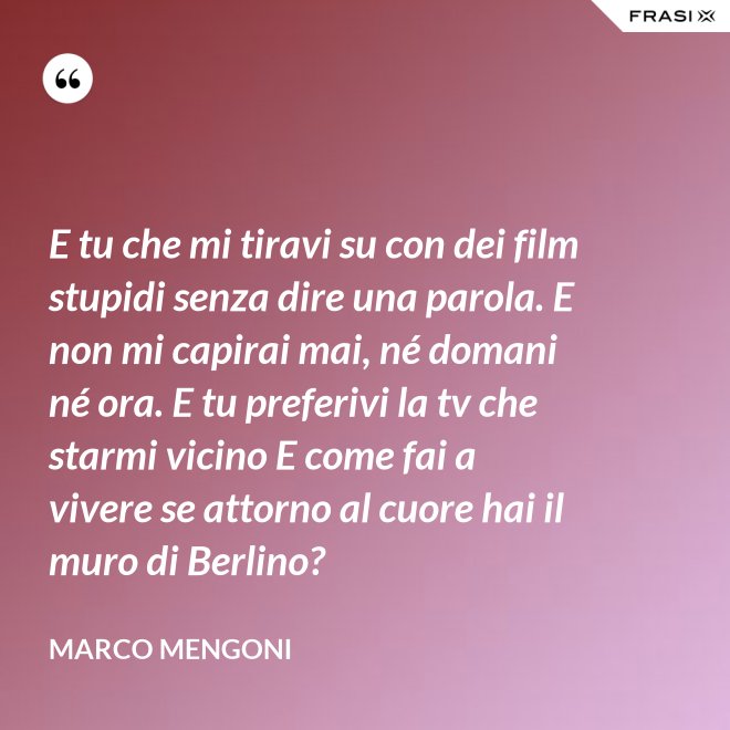 E tu che mi tiravi su con dei film stupidi senza dire una parola. E non mi capirai mai, né domani né ora. E tu preferivi la tv che starmi vicino E come fai a vivere se attorno al cuore hai il muro di Berlino? - Marco Mengoni