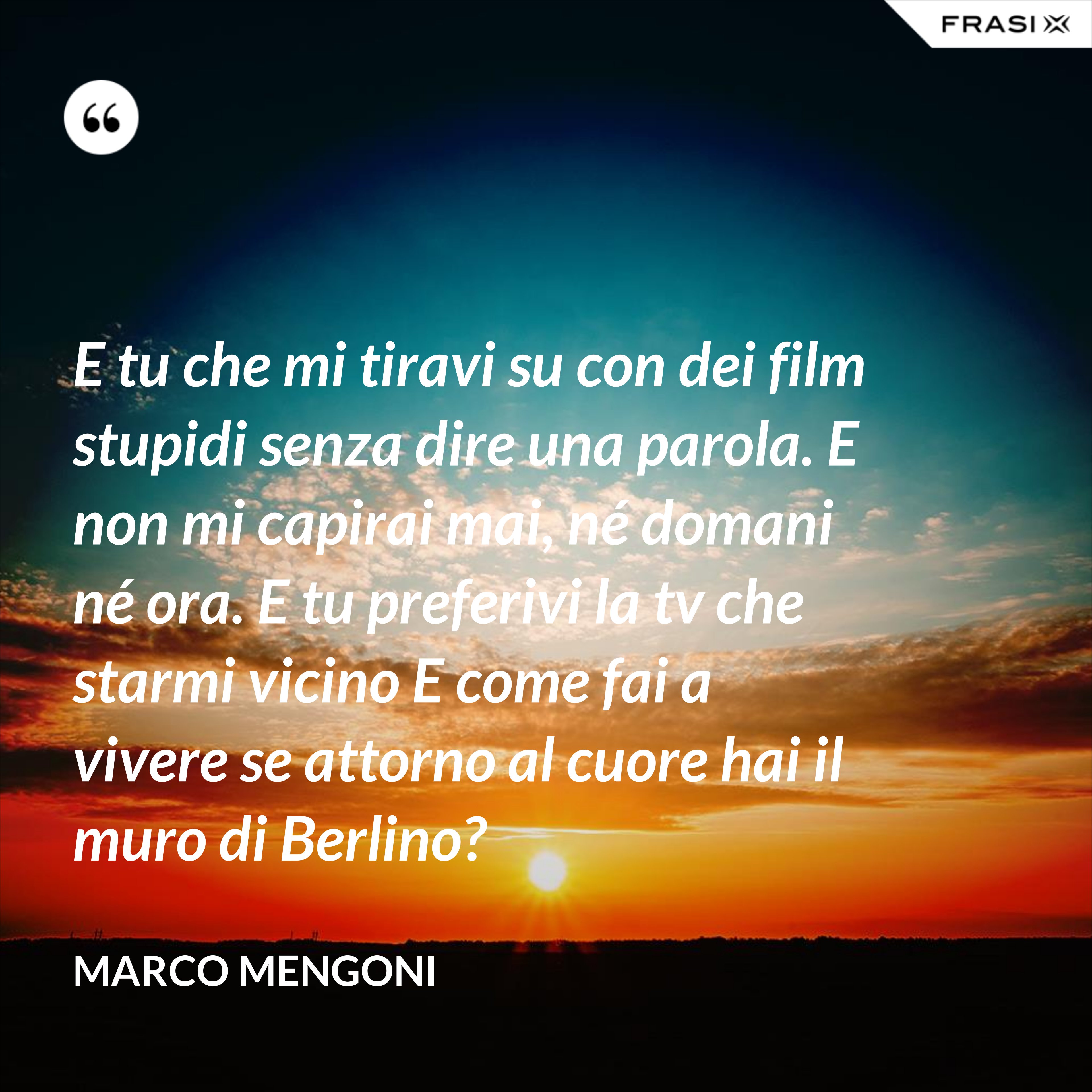 E tu che mi tiravi su con dei film stupidi senza dire una parola. E non mi capirai mai, né domani né ora. E tu preferivi la tv che starmi vicino E come fai a vivere se attorno al cuore hai il muro di Berlino? - Marco Mengoni