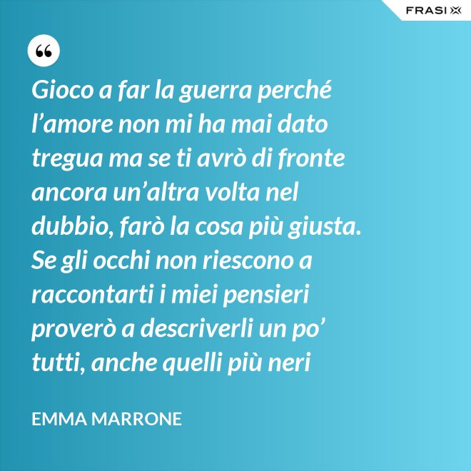 Gioco a far la guerra perché l’amore non mi ha mai dato tregua ma se ti avrò di fronte ancora un’altra volta nel dubbio, farò la cosa più giusta. Se gli occhi non riescono a raccontarti i miei pensieri proverò a descriverli un po’ tutti, anche quelli più neri - Emma Marrone