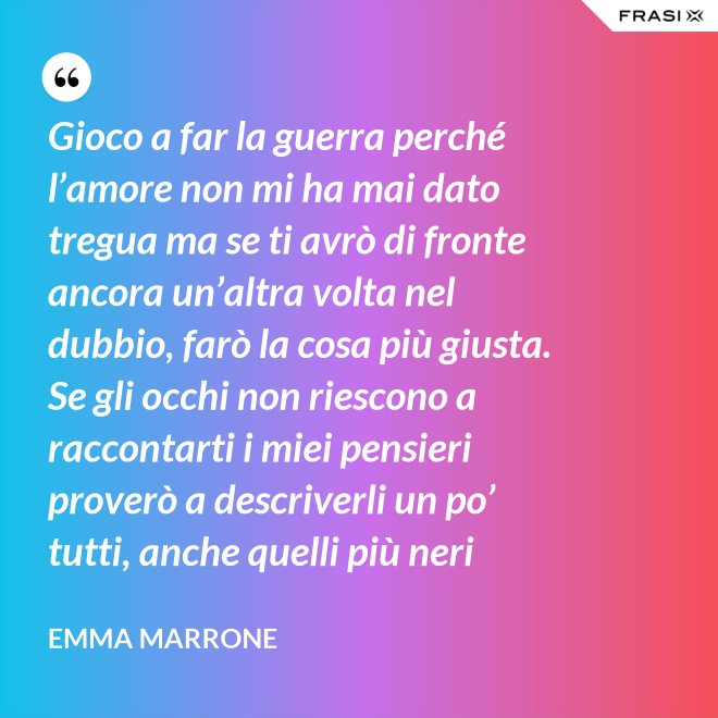 Gioco a far la guerra perché l’amore non mi ha mai dato tregua ma se ti avrò di fronte ancora un’altra volta nel dubbio, farò la cosa più giusta. Se gli occhi non riescono a raccontarti i miei pensieri proverò a descriverli un po’ tutti, anche quelli più neri - Emma Marrone