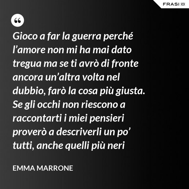 Gioco a far la guerra perché l’amore non mi ha mai dato tregua ma se ti avrò di fronte ancora un’altra volta nel dubbio, farò la cosa più giusta. Se gli occhi non riescono a raccontarti i miei pensieri proverò a descriverli un po’ tutti, anche quelli più neri - Emma Marrone