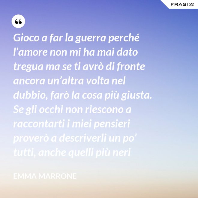 Gioco a far la guerra perché l’amore non mi ha mai dato tregua ma se ti avrò di fronte ancora un’altra volta nel dubbio, farò la cosa più giusta. Se gli occhi non riescono a raccontarti i miei pensieri proverò a descriverli un po’ tutti, anche quelli più neri - Emma Marrone