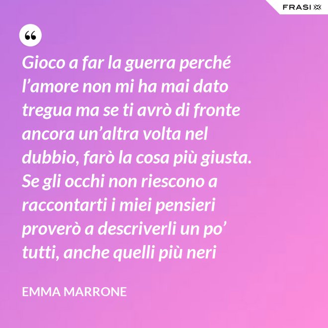 Gioco a far la guerra perché l’amore non mi ha mai dato tregua ma se ti avrò di fronte ancora un’altra volta nel dubbio, farò la cosa più giusta. Se gli occhi non riescono a raccontarti i miei pensieri proverò a descriverli un po’ tutti, anche quelli più neri - Emma Marrone
