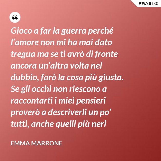 Gioco a far la guerra perché l’amore non mi ha mai dato tregua ma se ti avrò di fronte ancora un’altra volta nel dubbio, farò la cosa più giusta. Se gli occhi non riescono a raccontarti i miei pensieri proverò a descriverli un po’ tutti, anche quelli più neri - Emma Marrone