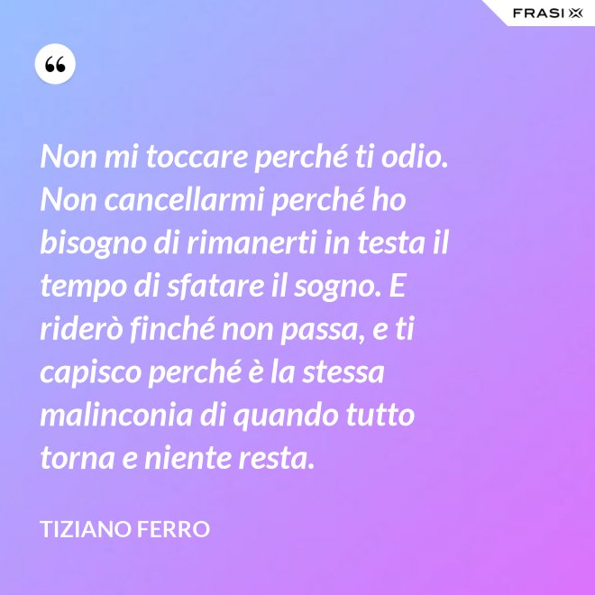 Non mi toccare perché ti odio. Non cancellarmi perché ho bisogno di rimanerti in testa il tempo di sfatare il sogno. E riderò finché non passa, e ti capisco perché è la stessa malinconia di quando tutto torna e niente resta. - Tiziano Ferro