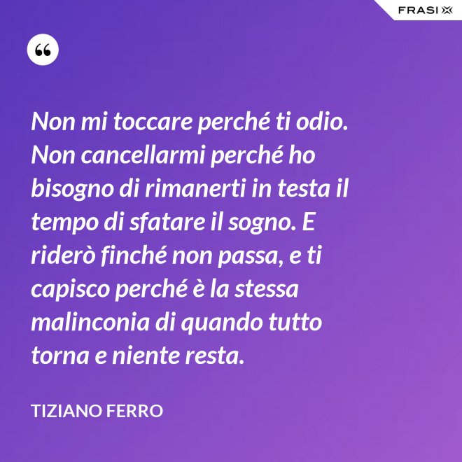 Non mi toccare perché ti odio. Non cancellarmi perché ho bisogno di rimanerti in testa il tempo di sfatare il sogno. E riderò finché non passa, e ti capisco perché è la stessa malinconia di quando tutto torna e niente resta. - Tiziano Ferro