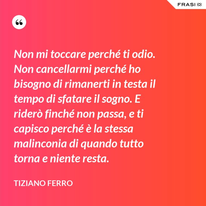 Non mi toccare perché ti odio. Non cancellarmi perché ho bisogno di rimanerti in testa il tempo di sfatare il sogno. E riderò finché non passa, e ti capisco perché è la stessa malinconia di quando tutto torna e niente resta. - Tiziano Ferro