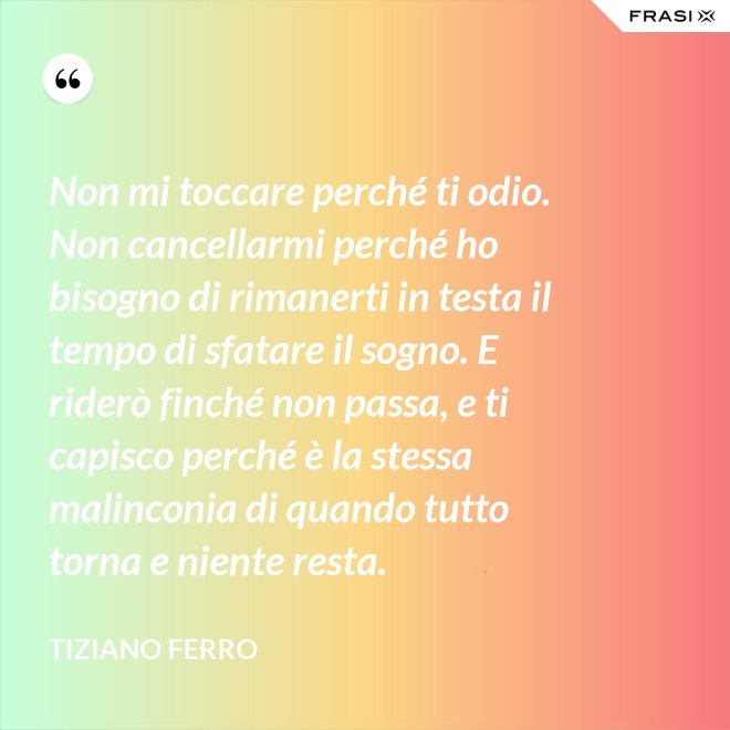 Non mi toccare perché ti odio. Non cancellarmi perché ho bisogno di rimanerti in testa il tempo di sfatare il sogno. E riderò finché non passa, e ti capisco perché è la stessa malinconia di quando tutto torna e niente resta. - Tiziano Ferro