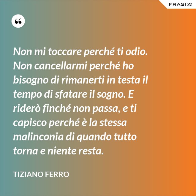 Non mi toccare perché ti odio. Non cancellarmi perché ho bisogno di rimanerti in testa il tempo di sfatare il sogno. E riderò finché non passa, e ti capisco perché è la stessa malinconia di quando tutto torna e niente resta. - Tiziano Ferro