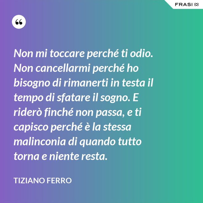 Non mi toccare perché ti odio. Non cancellarmi perché ho bisogno di rimanerti in testa il tempo di sfatare il sogno. E riderò finché non passa, e ti capisco perché è la stessa malinconia di quando tutto torna e niente resta. - Tiziano Ferro