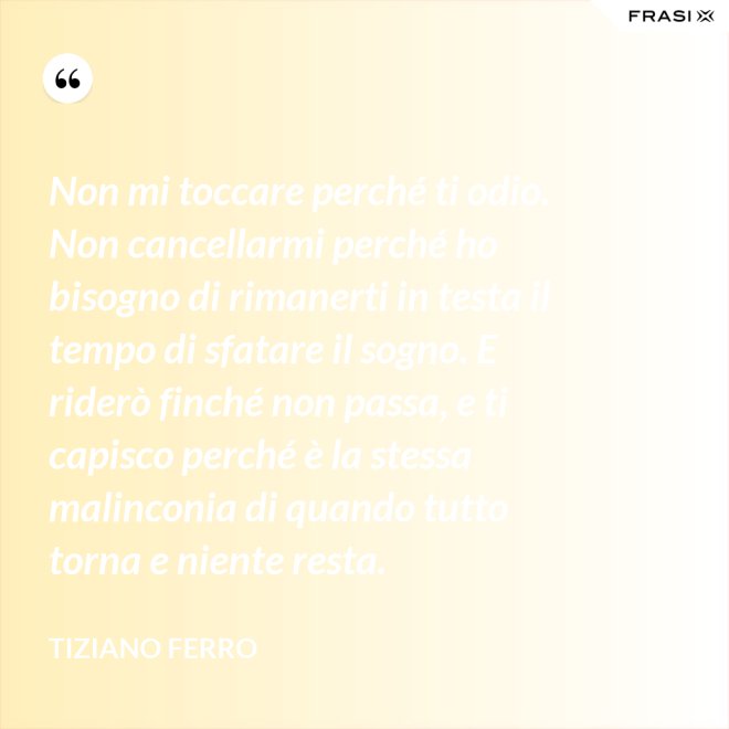 Non mi toccare perché ti odio. Non cancellarmi perché ho bisogno di rimanerti in testa il tempo di sfatare il sogno. E riderò finché non passa, e ti capisco perché è la stessa malinconia di quando tutto torna e niente resta. - Tiziano Ferro