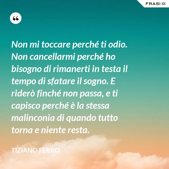 Non mi toccare perché ti odio. Non cancellarmi perché ho bisogno di rimanerti in testa il tempo di sfatare il sogno. E riderò finché non passa, e ti capisco perché è la stessa malinconia di quando tutto torna e niente resta. - Tiziano Ferro