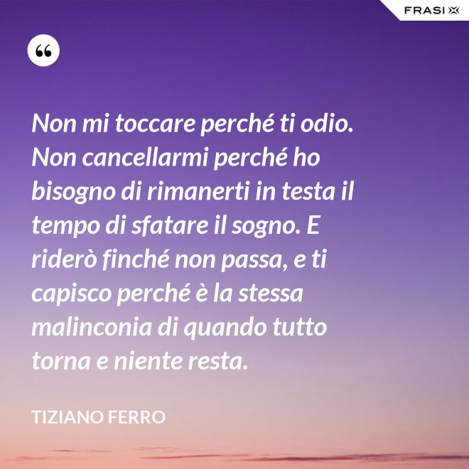 Non mi toccare perché ti odio. Non cancellarmi perché ho bisogno di rimanerti in testa il tempo di sfatare il sogno. E riderò finché non passa, e ti capisco perché è la stessa malinconia di quando tutto torna e niente resta. - Tiziano Ferro