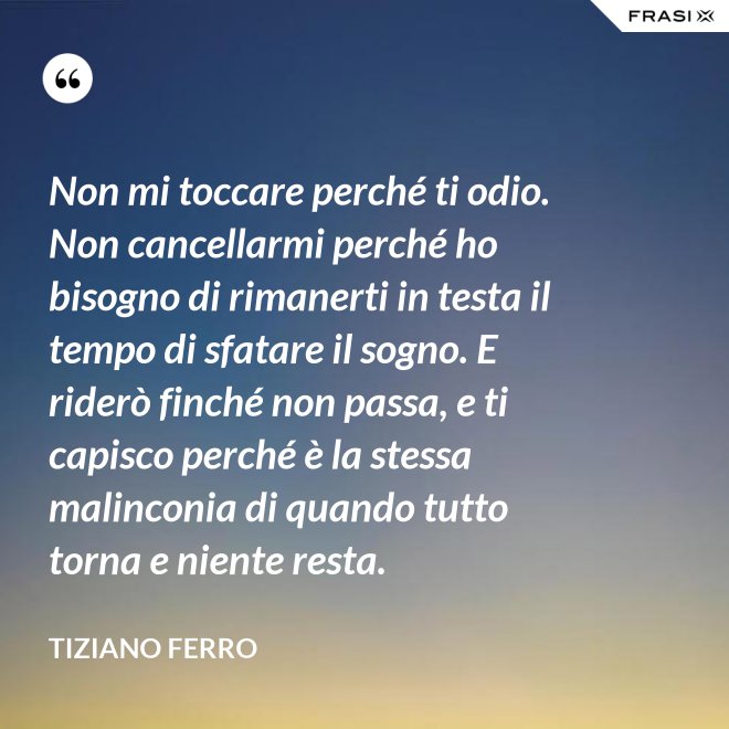 Non mi toccare perché ti odio. Non cancellarmi perché ho bisogno di rimanerti in testa il tempo di sfatare il sogno. E riderò finché non passa, e ti capisco perché è la stessa malinconia di quando tutto torna e niente resta. - Tiziano Ferro