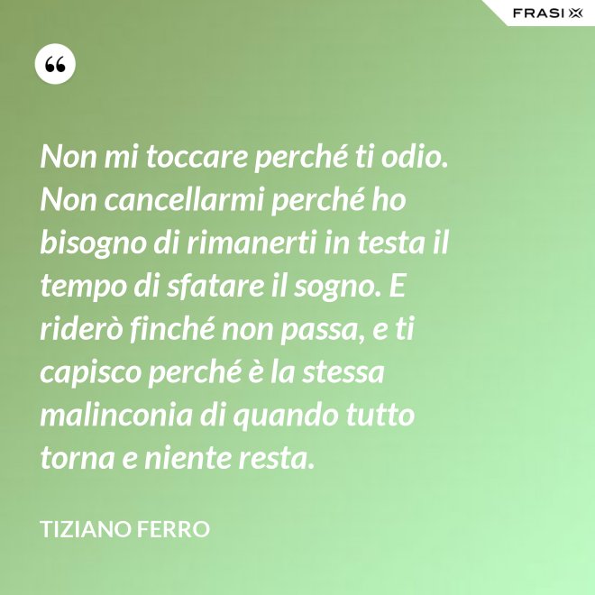 Non mi toccare perché ti odio. Non cancellarmi perché ho bisogno di rimanerti in testa il tempo di sfatare il sogno. E riderò finché non passa, e ti capisco perché è la stessa malinconia di quando tutto torna e niente resta. - Tiziano Ferro