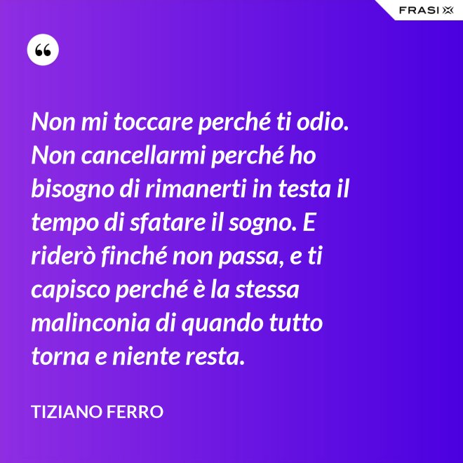 Non mi toccare perché ti odio. Non cancellarmi perché ho bisogno di rimanerti in testa il tempo di sfatare il sogno. E riderò finché non passa, e ti capisco perché è la stessa malinconia di quando tutto torna e niente resta. - Tiziano Ferro