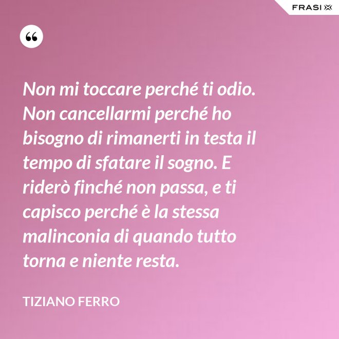 Non mi toccare perché ti odio. Non cancellarmi perché ho bisogno di rimanerti in testa il tempo di sfatare il sogno. E riderò finché non passa, e ti capisco perché è la stessa malinconia di quando tutto torna e niente resta. - Tiziano Ferro