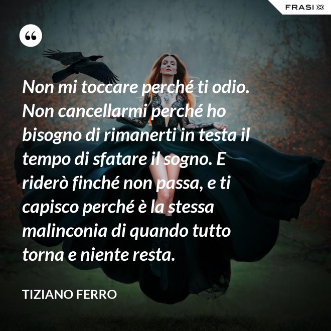 Non mi toccare perché ti odio. Non cancellarmi perché ho bisogno di rimanerti in testa il tempo di sfatare il sogno. E riderò finché non passa, e ti capisco perché è la stessa malinconia di quando tutto torna e niente resta. - Tiziano Ferro