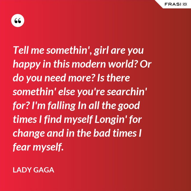 Tell me somethin', girl are you happy in this modern world? Or do you need more? Is there somethin' else you're searchin' for? I'm falling In all the good times I find myself Longin' for change and in the bad times I fear myself. - Lady Gaga