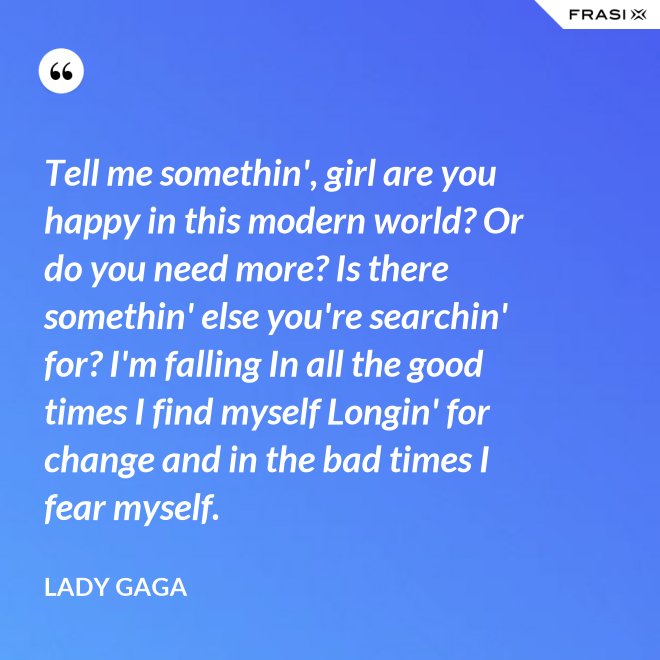 Tell me somethin', girl are you happy in this modern world? Or do you need more? Is there somethin' else you're searchin' for? I'm falling In all the good times I find myself Longin' for change and in the bad times I fear myself. - Lady Gaga