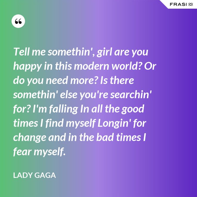 Tell me somethin', girl are you happy in this modern world? Or do you need more? Is there somethin' else you're searchin' for? I'm falling In all the good times I find myself Longin' for change and in the bad times I fear myself. - Lady Gaga