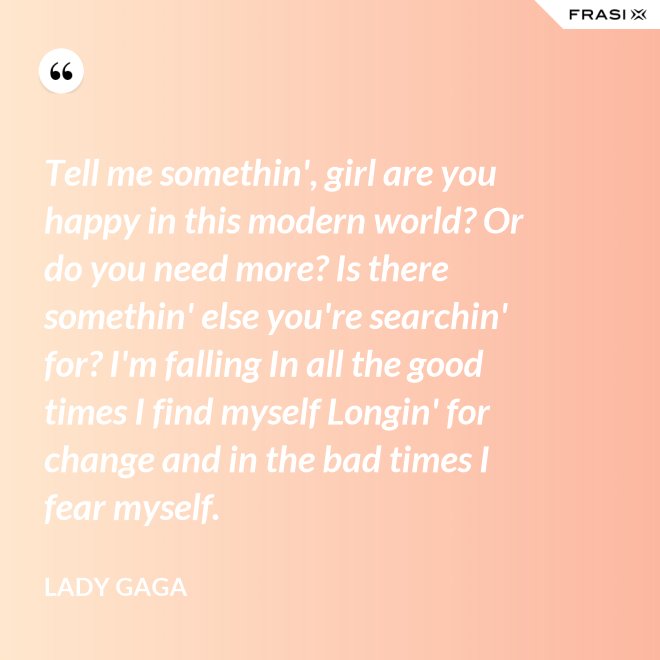 Tell me somethin', girl are you happy in this modern world? Or do you need more? Is there somethin' else you're searchin' for? I'm falling In all the good times I find myself Longin' for change and in the bad times I fear myself. - Lady Gaga