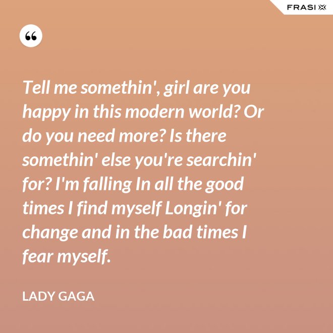 Tell me somethin', girl are you happy in this modern world? Or do you need more? Is there somethin' else you're searchin' for? I'm falling In all the good times I find myself Longin' for change and in the bad times I fear myself. - Lady Gaga