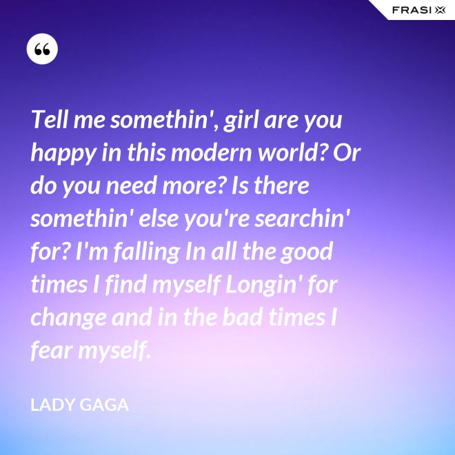 Tell me somethin', girl are you happy in this modern world? Or do you need more? Is there somethin' else you're searchin' for? I'm falling In all the good times I find myself Longin' for change and in the bad times I fear myself. - Lady Gaga