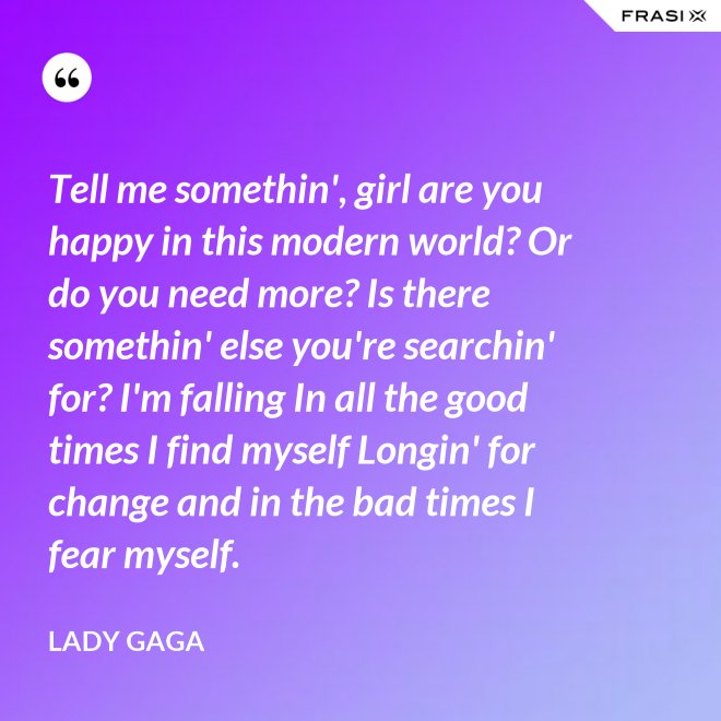 Tell me somethin', girl are you happy in this modern world? Or do you need more? Is there somethin' else you're searchin' for? I'm falling In all the good times I find myself Longin' for change and in the bad times I fear myself. - Lady Gaga