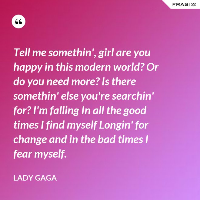 Tell me somethin', girl are you happy in this modern world? Or do you need more? Is there somethin' else you're searchin' for? I'm falling In all the good times I find myself Longin' for change and in the bad times I fear myself. - Lady Gaga