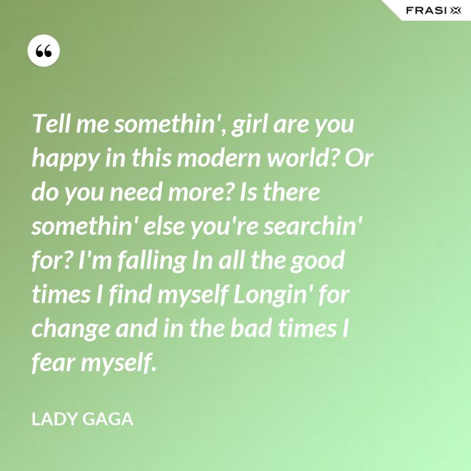 Tell me somethin', girl are you happy in this modern world? Or do you need more? Is there somethin' else you're searchin' for? I'm falling In all the good times I find myself Longin' for change and in the bad times I fear myself. - Lady Gaga