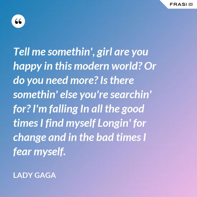 Tell me somethin', girl are you happy in this modern world? Or do you need more? Is there somethin' else you're searchin' for? I'm falling In all the good times I find myself Longin' for change and in the bad times I fear myself. - Lady Gaga