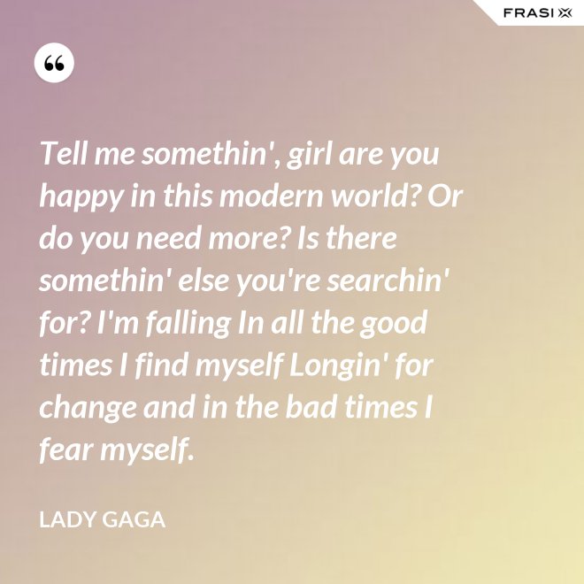 Tell me somethin', girl are you happy in this modern world? Or do you need more? Is there somethin' else you're searchin' for? I'm falling In all the good times I find myself Longin' for change and in the bad times I fear myself. - Lady Gaga