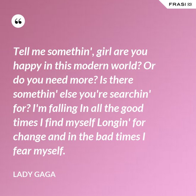 Tell me somethin', girl are you happy in this modern world? Or do you need more? Is there somethin' else you're searchin' for? I'm falling In all the good times I find myself Longin' for change and in the bad times I fear myself. - Lady Gaga