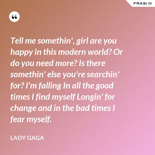 Tell me somethin', girl are you happy in this modern world? Or do you need more? Is there somethin' else you're searchin' for? I'm falling In all the good times I find myself Longin' for change and in the bad times I fear myself. - Lady Gaga