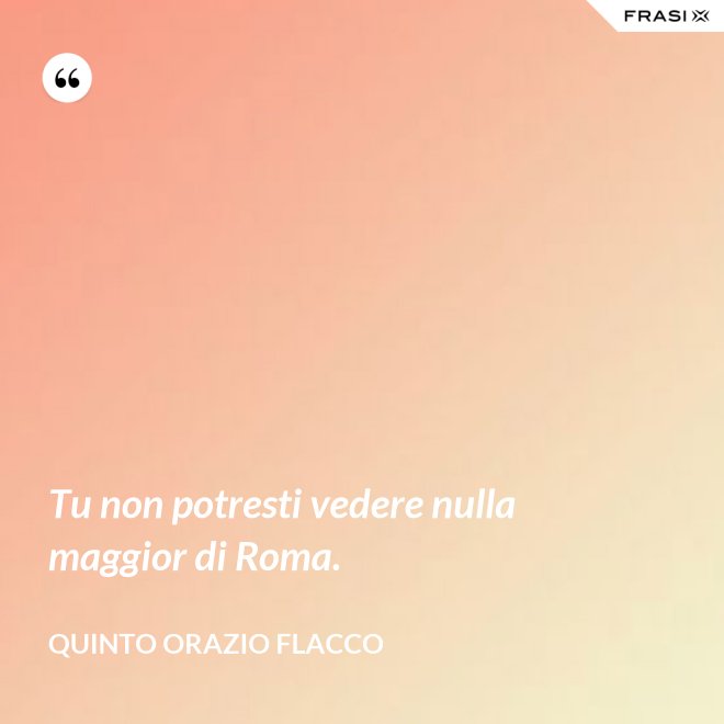 Tu non potresti vedere nulla maggior di Roma. - Quinto Orazio Flacco