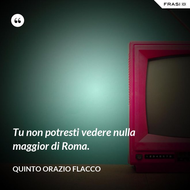 Tu non potresti vedere nulla maggior di Roma. - Quinto Orazio Flacco