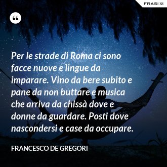 Per le strade di Roma ci sono facce nuove e lingue da imparare. Vino da bere subito e pane da non buttare e musica che arriva da chissà dove e donne da guardare. Posti dove nascondersi e case da occupare. - Francesco De Gregori