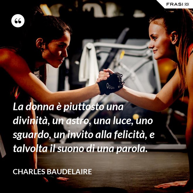La donna è piuttosto una divinità, un astro, una luce, uno sguardo, un invito alla felicità, e talvolta il suono di una parola. - Charles Baudelaire