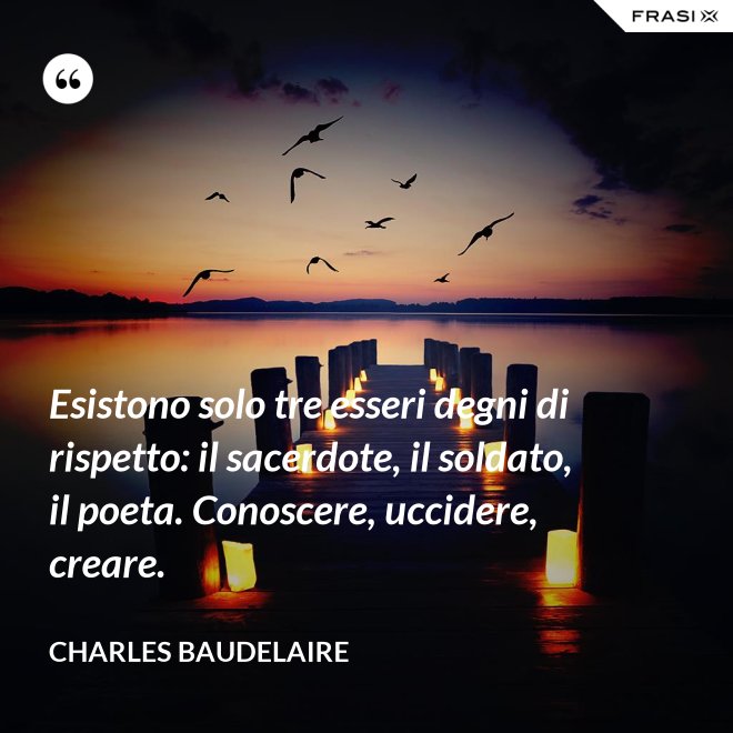 Esistono solo tre esseri degni di rispetto: il sacerdote, il soldato, il poeta. Conoscere, uccidere, creare. - Charles Baudelaire
