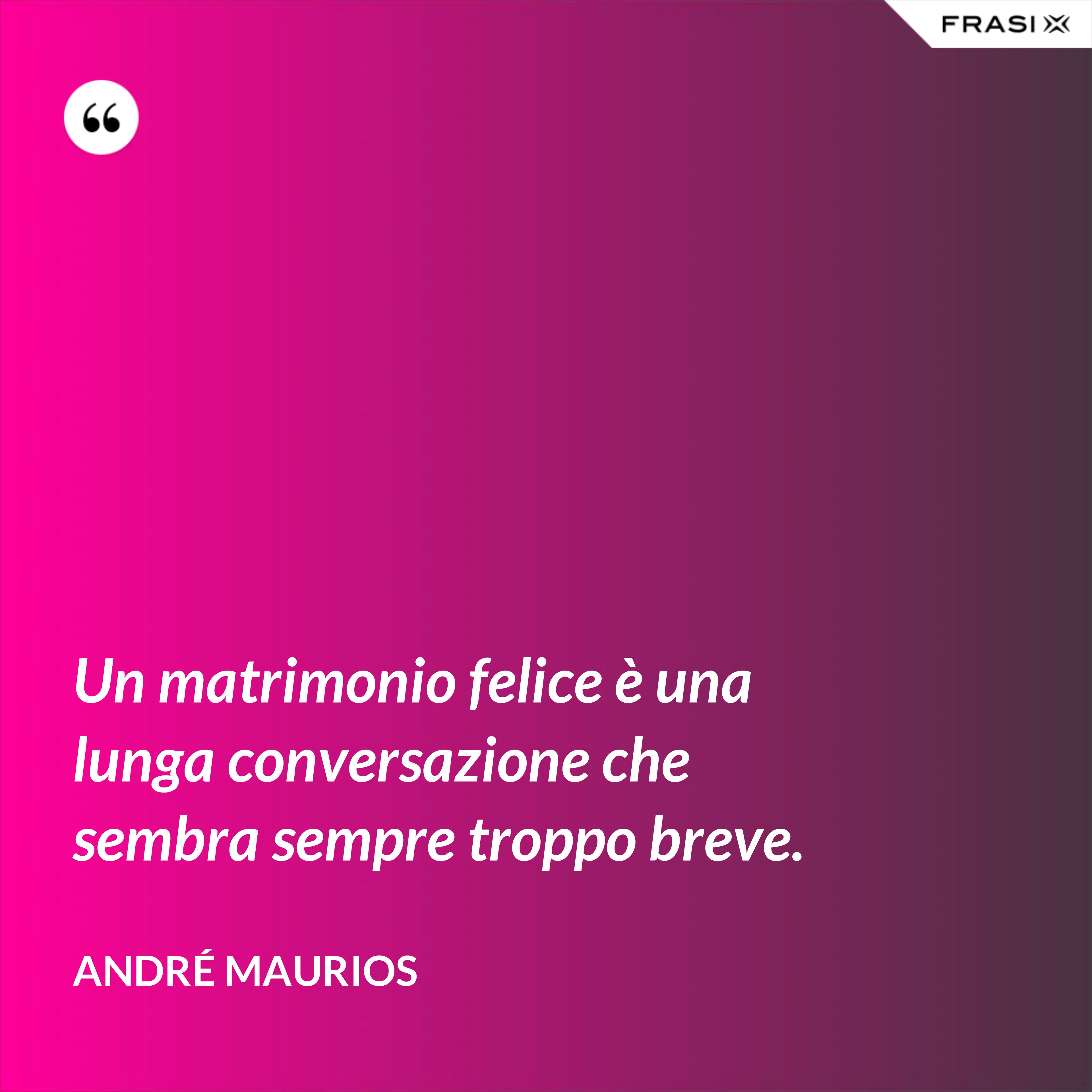 Un matrimonio felice è una lunga conversazione che sembra sempre troppo breve. - André Maurios
