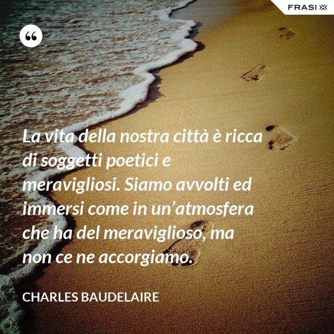 La vita della nostra città è ricca di soggetti poetici e meravigliosi. Siamo avvolti ed immersi come in un’atmosfera che ha del meraviglioso, ma non ce ne accorgiamo. - Charles Baudelaire