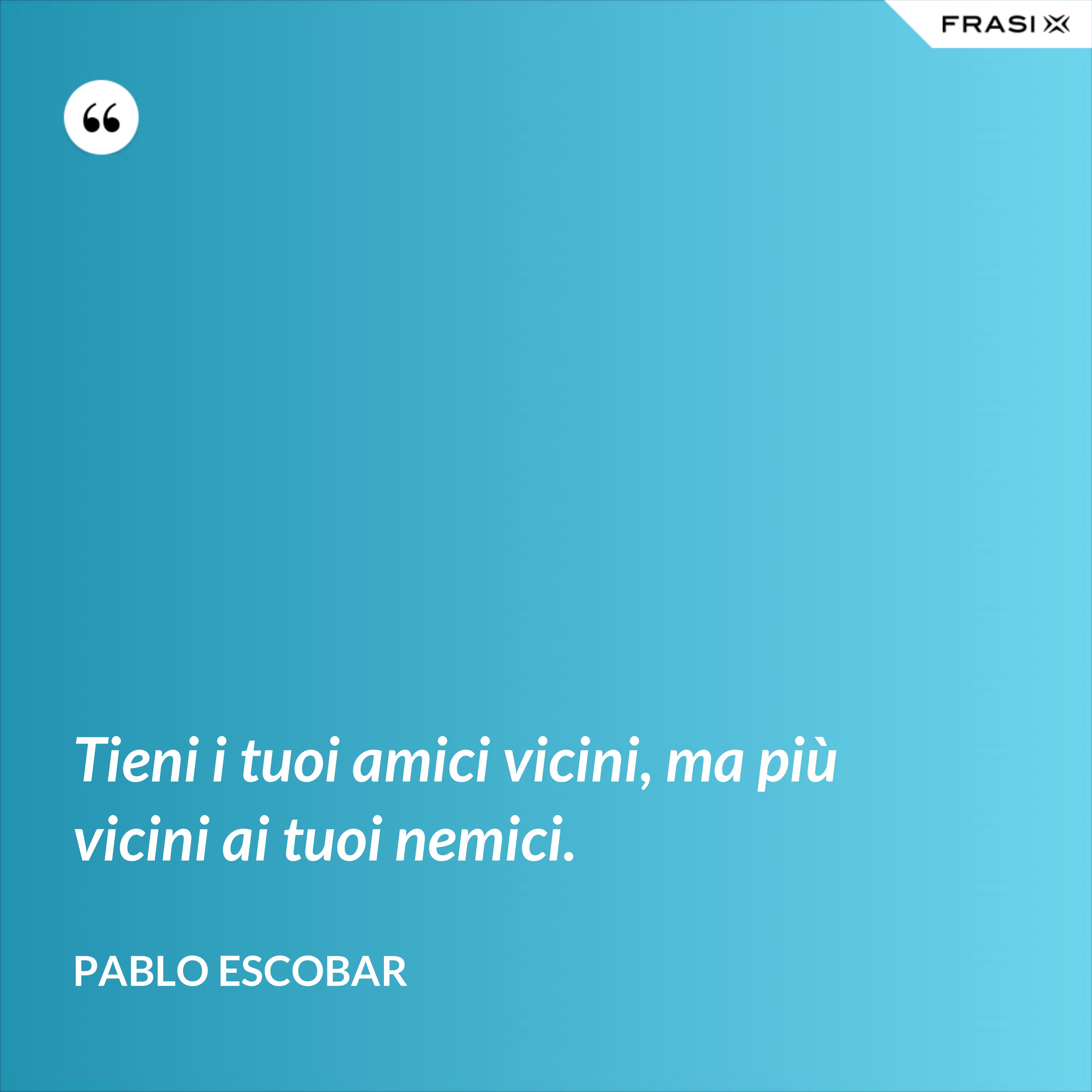 Tieni i tuoi amici vicini, ma più vicini ai tuoi nemici. - Pablo Escobar
